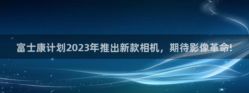 门徒娱乐体育官网入口登录：富士康计划2023年推出新款相机，期待影像革命!